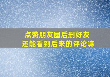 点赞朋友圈后删好友 还能看到后来的评论嘛